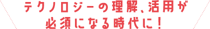 テクノロジーの理解、活用が必須になる時代に！